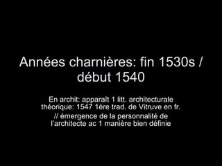 Années charnières: fin 1530s / début 1540 En archit: apparaît 1 litt. architecturale théorique: 1547 1ère trad. de Vitruve en fr. // émergence de la personnalité de l’architecte ac 1 manière bien définie 