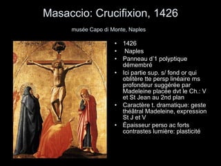 Masaccio: Crucifixion, 1426 musée Capo di Monte, Naples   1426  Naples Panneau d’1 polyptique démembré Ici partie sup. s/ fond or qui oblitère tte persp linéaire ms profondeur suggérée par Madeleine placée dvt le Ch.: V et St Jean au 2nd plan Caractère t. dramatique: geste théâtral Madeleine, expression St J et V Épaisseur perso ac forts contrastes lumière: plasticité 