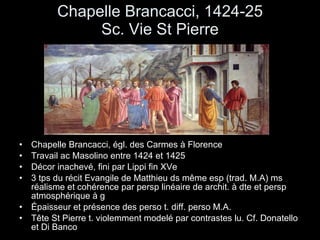 Chapelle Brancacci, 1424-25 Sc. Vie St Pierre Chapelle Brancacci, égl. des Carmes à Florence Travail ac Masolino entre 1424 et 1425 Décor inachevé, fini par Lippi fin XVe 3 tps du récit Evangile de Matthieu ds même esp (trad. M.A) ms réalisme et cohérence par persp linéaire de archit. à dte et persp atmosphérique à g Épaisseur et présence des perso t. diff. perso M.A.  Tête St Pierre t. violemment modelé par contrastes lu. Cf. Donatello et Di Banco 