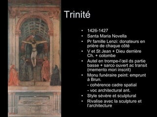 Trinité  1426-1427 Santa Maria Novella Pr famille Lenzi: donateurs en prière de chaque côté V et St Jean + Dieu derrière Ch. + colombe Autel en trompe-l’œil ds partie basse + sarco ouvert ac transit (memento mori inscrit) Monu funéraire peint: emprunt à Brun.  - cohérence cadre spatial  - voc architectural ant. Style sévère et sculptural Rivalise avec la sculpture et l’architecture 
