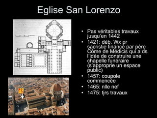 Eglise San Lorenzo Pas véritables travaux jusqu’en 1442 1421: déb. Wx pr sacristie financé par père Côme de Médicis qui a ds l’idée de construire une chapelle funéraire (s’approprie un espace public) 1457: coupole commencée 1465: nlle nef 1475: tjrs travaux 