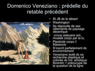 Domenico Veneziano : prédelle du retable précédent St JB ds le désert Washington  Se dépouille de ses vêtements ds paysage désertique cnnce statuaire ant., modelé corps par la lu.  Plasticité corps // Masaccio S’inscrit parfaitement ds environnement Veneziano isolé ds sa recherche plastique et colorée ds mil. artistique florentin + préoccupé de la question de la ligne 