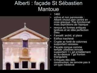 Alberti : façade St Sébastien Mantoue 1460 votive et non paroissiale : Alberti choisit plan centré en croix grecque. Pas fonctionnel mais aspirations de l’époque renoue ac formes antiques tardives et ac idée perfection Dieu Fancelli: archit. s/ place Edifice inachevé Crypte ac forêt de colonnes supportant vaisseau Façade conçue comme temple: pilastres minces supportant 1 t. gd entablement ac au-dessus 1 gd fronton triangulaire Critiques dès déb. construction: ne renvoie pas à un type médiéval 