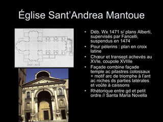 Église Sant’Andrea Mantoue Déb. Wx 1471 s/ plans Alberti, supervisés par Fancelli, suspendus en 1474  Pour pèlerins : plan en croix latine  Chœur et transept achevés au XVIe, coupole XVIIIe Façade combine façade temple ac pilastres colossaux + motif arc de triomphe à l’ant ac niches ds parties latérales et voûte à caissons Rhétorique entre gd et petit ordre // Santa Maria Novella 