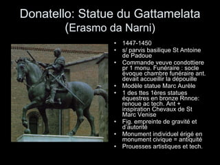 Donatello: Statue du Gattamelata ( Erasmo da Narni) 1447-1450 s/ parvis basilique St Antoine de Padoue Commande veuve condottiere pr 1 monu. Funéraire : socle évoque chambre funéraire ant. devait accueillir la dépouille Modèle statue Marc Aurèle 1 des ttes 1ères statues équestres en bronze Rnnce: renoue ac tech. Ant + inspiration Chevaux de St Marc Venise Fig. empreinte de gravité et d’autorité Monument individuel érigé en monument civique = antiquité Prouesses artistiques et tech. 