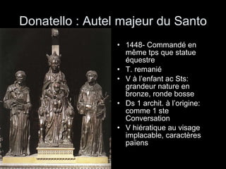 Donatello : Autel majeur du Santo 1448- Commandé en même tps que statue équestre T. remanié  V à l’enfant ac Sts: grandeur nature en bronze, ronde bosse Ds 1 archit. à l’origine: comme 1 ste Conversation V hiératique au visage implacable, caractères païens 