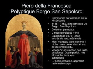 Piero della Francesca Polyptique Borgo San Sepolcro Commande par confrérie de la Miséricorde 1445 – 1462, pinacothèque De Bolgro San Sepolcro Divisé en panneaux V miséricordieuse 1448 Emploi fond d’or et icono ancrés ds trad. médiévale Motif manteau traité comme 1 niche : crée profondeur et esp ac jeu ombre et lu. Visage V: abstraction des traits physiques. Ovale parfait, nez et bouche forts, cou cylindrique ->  géométrisation, approche rationnelle corps 
