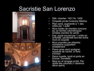 Sacristie San Lorenzo Déb. chantier: 1421 fin: 1428 Chapelle privée funéraire Médicis Plan carré, augmenté s/ 1 des côtés par 1 autel Murs traités de manière concave: jeu ac formes volumétriques simples (cercles ds carré) Esp. pcpal couvert par 1 voûte en ombrelle: pendentifs font lien entre murs et coupole Murs scandés par pilastres corinthiens supportant entablement Pierre grise vient souligner ossature de l’archit. s/ fond d’enduit Décor lunette, tondi et porte en bronze: Donatello Mise en vlr langage archit. Par clarté des volumes (+ absence décor peint) 