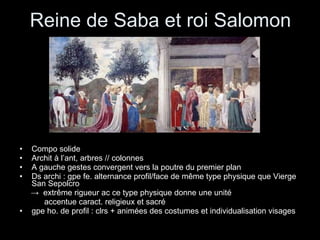 Reine de Saba et roi Salomon Compo solide  Archit à l’ant, arbres // colonnes A gauche gestes convergent vers la poutre du premier plan  Ds archi : gpe fe. alternance profil/face de même type physique que Vierge San Sepolcro ->  extrême rigueur ac ce type physique donne une unité accentue caract. religieux et sacré   gpe ho. de profil : clrs + animées des costumes et individualisation visages 
