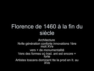 Florence de 1460 à la fin du siècle Architecture  Nvlle génération conforte innovations 1ère moit XVe vers + de monumentalité Vers des formes où trad. ant est encore + forte Artistes toscans dominent tte la prod en It. au XVe 