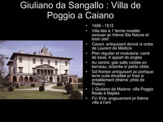 Giuliano da Sangallo : Villa de Poggio a Caiano 1489 - 1515 Villa liée à 1 ferme modèle: renouer ac thème Ste Nature et loisir oisif Caract. antiquisant donné /s ordre de Laurent de Médicis Plan régulier et modulaire: carré de base, 4 appart ds angles Au centre: gde salle voûtée en berceau, éclairée s/ petits côtés Gd fronton antiquisant ac portique: terre cuite émaillée pr frise s/ entablement (thème: philo de Platon) // Giuliano da Maiano: villa Poggio Reale à Naples Fin XVe: engouement pr thème villa à l’ant 