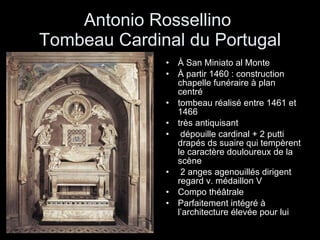 Antonio Rossellino  Tombeau Cardinal du Portugal À San Miniato al Monte  À partir 1460 : construction chapelle funéraire à plan centré  tombeau réalisé entre 1461 et 1466 très antiquisant  dépouille cardinal + 2 putti  drapés ds suaire qui tempèrent le caractère douloureux de la scène 2 anges agenouillés dirigent regard v. médaillon V Compo théâtrale  Parfaitement intégré à l’architecture élevée pour lui 