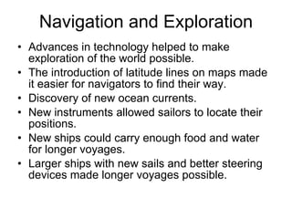 Navigation and Exploration Advances in technology helped to make exploration of the world possible. The introduction of latitude lines on maps made it easier for navigators to find their way. Discovery of new ocean currents. New instruments allowed sailors to locate their positions. New ships could carry enough food and water for longer voyages. Larger ships with new sails and better steering devices made longer voyages possible. 