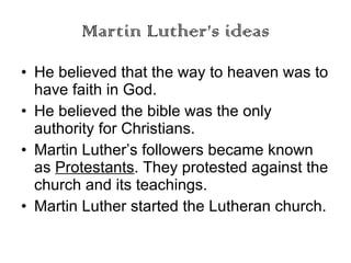 Martin Luther’s ideas He believed that the way to heaven was to have faith in God. He believed the bible was the only authority for Christians. Martin Luther’s followers became known as  Protestants . They protested against the church and its teachings. Martin Luther started the Lutheran church. 