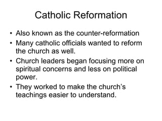 Catholic Reformation Also known as the counter-reformation Many catholic officials wanted to reform the church as well. Church leaders began focusing more on spiritual concerns and less on political power. They worked to make the church’s teachings easier to understand. 