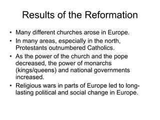 Results of the Reformation Many different churches arose in Europe. In many areas, especially in the north, Protestants outnumbered Catholics. As the power of the church and the pope decreased, the power of monarchs (kings/queens) and national governments increased. Religious wars in parts of Europe led to long-lasting political and social change in Europe. 