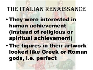 The Italian Renaissance They were interested in human achievement (instead of religious or spiritual achievement) The figures in their artwork looked like Greek or Roman gods, i.e. perfect 