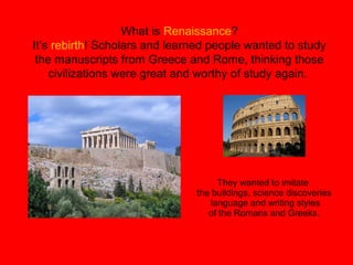 What is Renaissance?
It’s rebirth! Scholars and learned people wanted to study
the manuscripts from Greece and Rome, thinking those
civilizations were great and worthy of study again.
They wanted to imitate
the buildings, science discoveries
language and writing styles
of the Romans and Greeks.
 