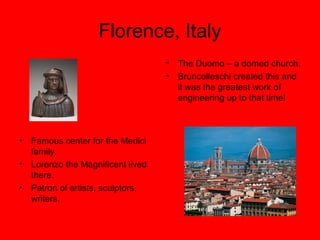 Florence, Italy
• Famous center for the Medici
family.
• Lorenzo the Magnificent lived
there.
• Patron of artists, sculptors,
writers.
• The Duomo – a domed church.
• Bruncelleschi created this and
it was the greatest work of
engineering up to that time!
 