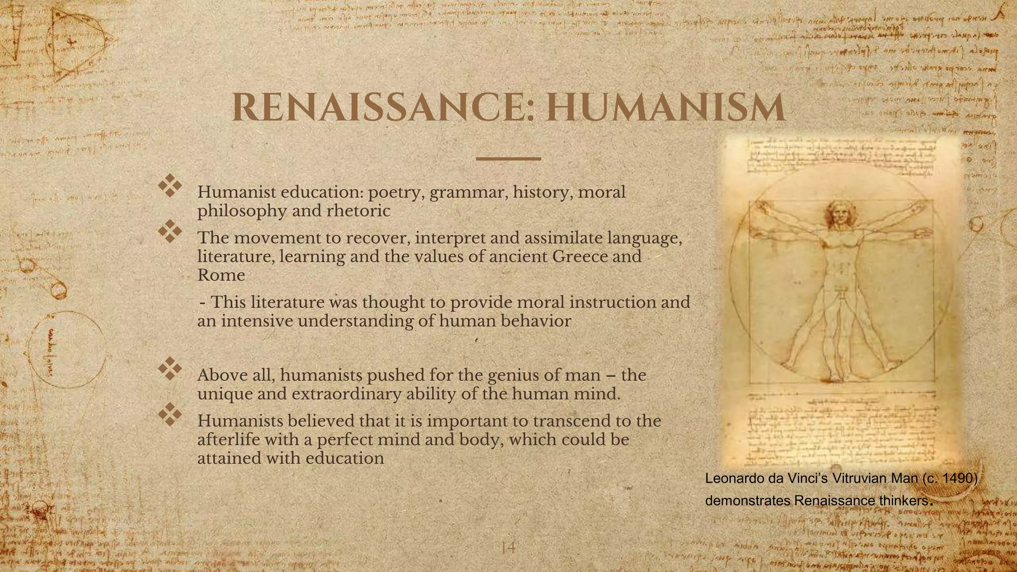 RENAISSANCE: HUMANISM
 Humanist education: poetry, grammar, history, moral
philosophy and rhetoric
 The movement to recover, interpret and assimilate language,
literature, learning and the values of ancient Greece and
Rome
- This literature was thought to provide moral instruction and
an intensive understanding of human behavior
 Above all, humanists pushed for the genius of man – the
unique and extraordinary ability of the human mind.
 Humanists believed that it is important to transcend to the
afterlife with a perfect mind and body, which could be
attained with education
14
Leonardo da Vinci’s Vitruvian Man (c. 1490)
demonstrates Renaissance thinkers.
 