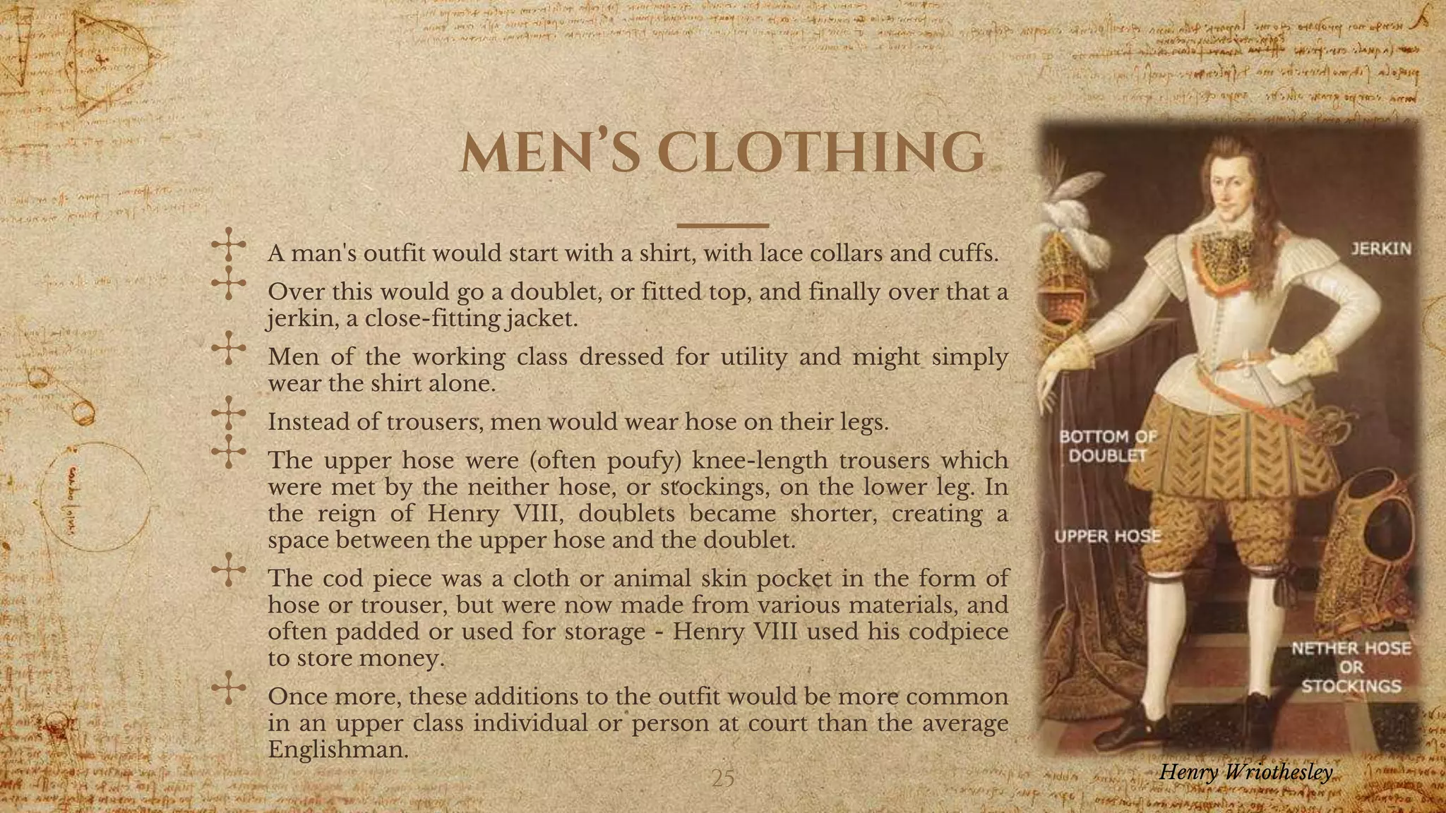 MEN’S CLOTHING
✣ A man's outfit would start with a shirt, with lace collars and cuffs.
✣ Over this would go a doublet, or fitted top, and finally over that a
jerkin, a close-fitting jacket.
✣ Men of the working class dressed for utility and might simply
wear the shirt alone.
✣ Instead of trousers, men would wear hose on their legs.
✣ The upper hose were (often poufy) knee-length trousers which
were met by the neither hose, or stockings, on the lower leg. In
the reign of Henry VIII, doublets became shorter, creating a
space between the upper hose and the doublet.
✣ The cod piece was a cloth or animal skin pocket in the form of
hose or trouser, but were now made from various materials, and
often padded or used for storage - Henry VIII used his codpiece
to store money.
✣ Once more, these additions to the outfit would be more common
in an upper class individual or person at court than the average
Englishman.
25 Henry Wriothesley
 