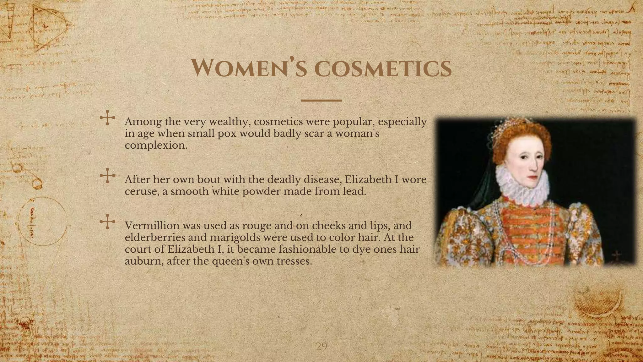 Women’s cosmetics
✣ Among the very wealthy, cosmetics were popular, especially
in age when small pox would badly scar a woman's
complexion.
✣ After her own bout with the deadly disease, Elizabeth I wore
ceruse, a smooth white powder made from lead.
✣ Vermillion was used as rouge and on cheeks and lips, and
elderberries and marigolds were used to color hair. At the
court of Elizabeth I, it became fashionable to dye ones hair
auburn, after the queen's own tresses.
29
 