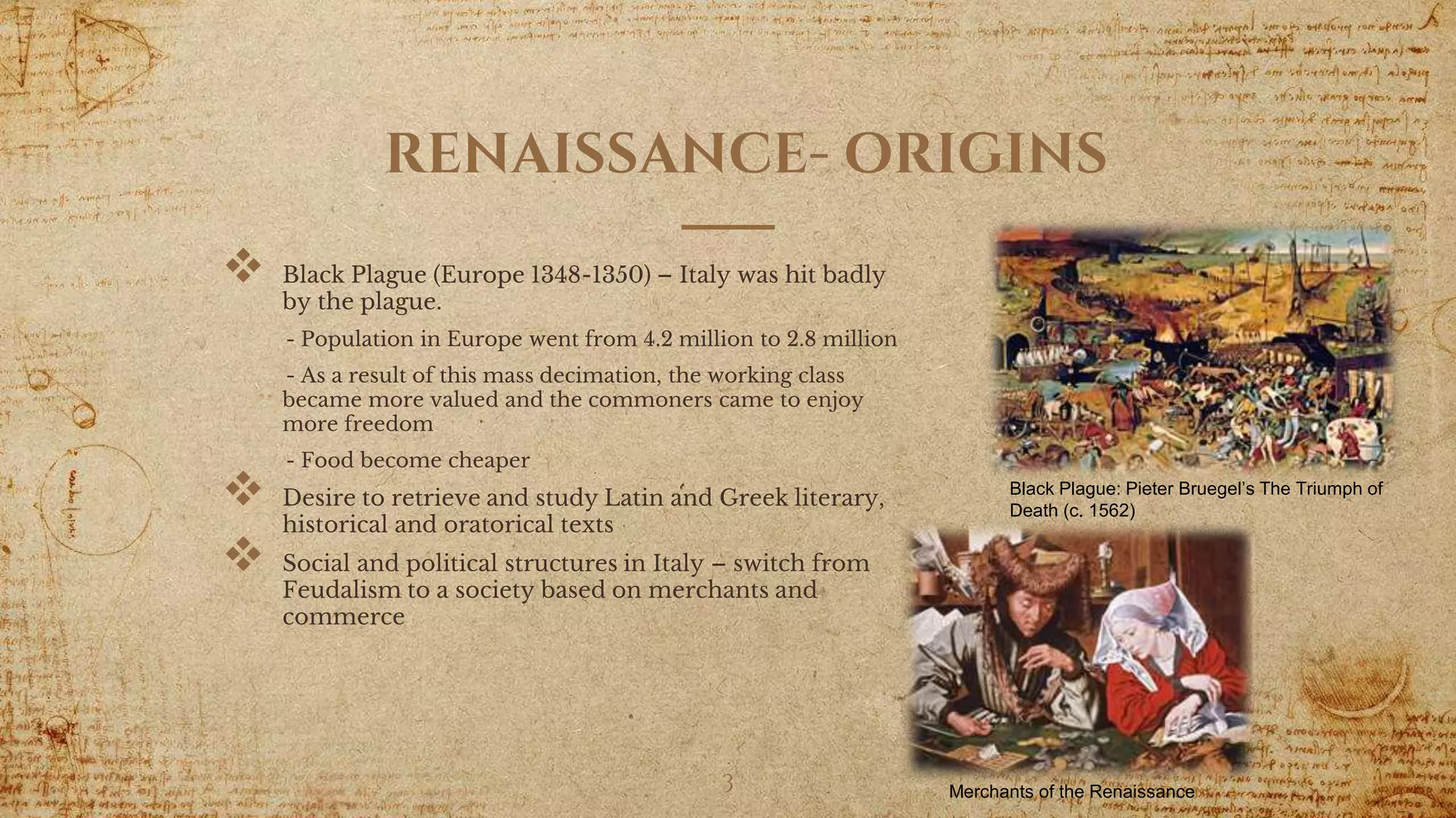 RENAISSANCE- ORIGINS
 Black Plague (Europe 1348-1350) – Italy was hit badly
by the plague.
- Population in Europe went from 4.2 million to 2.8 million
- As a result of this mass decimation, the working class
became more valued and the commoners came to enjoy
more freedom
- Food become cheaper
 Desire to retrieve and study Latin and Greek literary,
historical and oratorical texts
 Social and political structures in Italy – switch from
Feudalism to a society based on merchants and
commerce
3
Black Plague: Pieter Bruegel’s The Triumph of
Death (c. 1562)
Merchants of the Renaissance
 