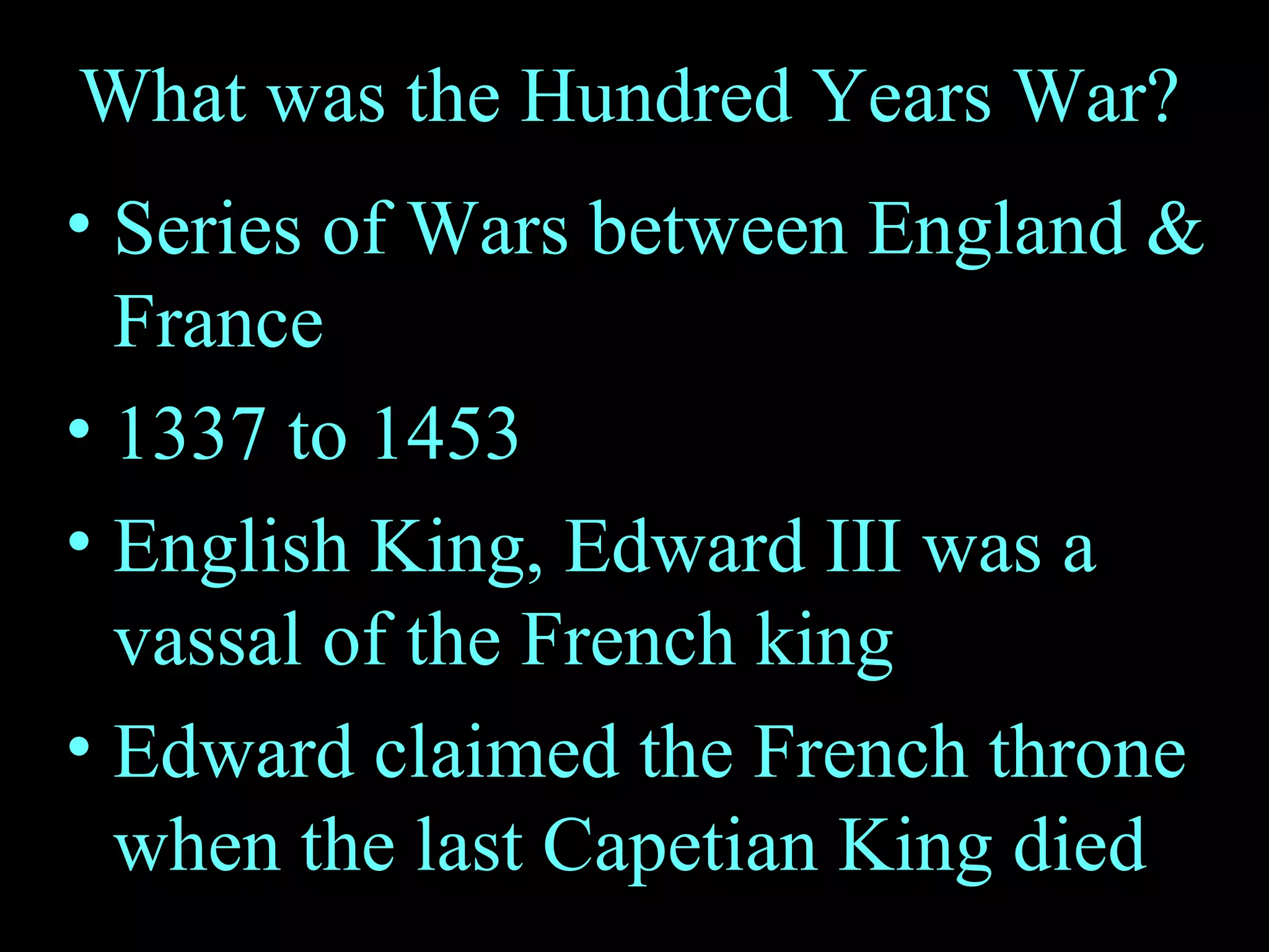 What was the Hundred Years War? Series of Wars between England & France 1337 to 1453 English King, Edward III was a vassal of the French king Edward claimed the French throne when the last Capetian King died 