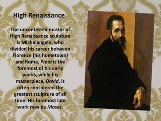 High Renaissance
The uncontested master of
High Renaissance sculpture
    is Michelangelo, who
divided his career between
 Florence (his hometown)
   and Rome. Pieta is the
    foremost of his early
       works, while his
   masterpiece, David, is
    often considered the
  greatest sculpture of all
  time. His foremost late
    work may be Moses.
 