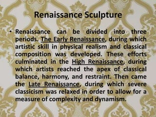 Renaissance Sculpture
• Renaissance can be divided into three
  periods. The Early Renaissance, during which
  artistic skill in physical realism and classical
  composition was developed. These efforts
  culminated in the High Renaissance, during
  which artists reached the apex of classical
  balance, harmony, and restraint. Then came
  the Late Renaissance, during which severe
  classicism was relaxed in order to allow for a
  measure of complexity and dynamism.
 