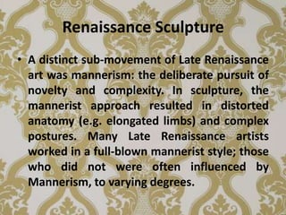 Renaissance Sculpture
• A distinct sub-movement of Late Renaissance
  art was mannerism: the deliberate pursuit of
  novelty and complexity. In sculpture, the
  mannerist approach resulted in distorted
  anatomy (e.g. elongated limbs) and complex
  postures. Many Late Renaissance artists
  worked in a full-blown mannerist style; those
  who did not were often influenced by
  Mannerism, to varying degrees.
 