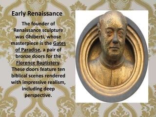 Early Renaissance
     The founder of
 Renaissance sculpture
  was Ghiberti, whose
masterpiece is the Gates
  of Paradise, a pair of
  bronze doors for the
  Florence Baptistery.
These doors feature ten
biblical scenes rendered
with impressive realism,
     including deep
      perspective.
 