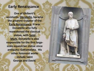 Early Renaissance
       One of Ghiberti’s
assistants, Donatello, became
  the greatest sculptor of the
   Early Renaissance. It was
      Donatello who fully
   reawakened the classical
       statue, with Saint
    Mark. Donatello is also
responsible for the first large-
 scale equestrian statue since
  antiquity: Gattamelata. His
     other foremost works
         include Saint
       George and David.
 