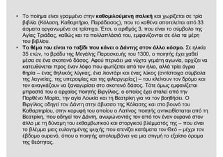 • Το ποίημα είναι γραμμένο στην καθομιλούμενη ιταλική και χωρίζεται σε τρία
βιβλία (Κόλαση, Καθαρτήριο, Παράδεισος), που το καθένα αποτελείται από 33
άσματα οργανωμένα σε τρίστιχα. Έτσι, ο αριθμός 3, που είναι το σύμβολο της
Αγίας Τριάδας, καθώς και τα πολλαπλάσιά του, εμφανίζονται σε όλα τα μέρη
του βιβλίου.
• Το θέμα του είναι το ταξίδι που κάνει ο Δάντης στον άλλο κόσμο. Σε ηλικία
35 ετών, το βράδυ της Μεγάλης Παρασκευής του 1300, ο ποιητής έχει χαθεί
μέσα σε ένα σκοτεινό δάσος. Αφού περνάει μια νύχτα γεμάτη αγωνία, αρχίζει να
κατευθύνεται προς έναν λόφο που φωτίζεται από τον ήλιο, αλλά τρία άγρια
θηρία – ένας θηλυκός λύγκας, ένα λιοντάρι και ένας λύκος (αντίστοιχα σύμβολα
της λαγνείας, της υπεροψίας και της φιλαργυρίας) – του κλείνουν τον δρόμο και
τον αναγκάζουν να ξαναγυρίσει στο σκοτεινό δάσος. Τότε όμως εμφανίζεται
μπροστά του ο αρχαίος ποιητής Βιργίλιος, ο οποίος έχει σταλεί από την
Παρθένο Μαρία, την αγία Λουκία και τη Βεατρίκη για να τον βοηθήσει. Ο
Βιργίλιος οδηγεί τον Δάντη στην άβυσσο της Κόλασης και στο βουνό του
Καθαρτηρίου, στην κορυφή του οποίου ο Λατίνος ποιητής αντικαθίσταται από τη
Βεατρίκη, που οδηγεί τον Δάντη, ανυψώνοντάς τον από τον έναν ουρανό στον
άλλο με τη δύναμη του εκθαμβωτικού και στοργικού βλέμματός της – που είναι
το βλέμμα μιας ευλογημένης ψυχής που ατενίζει κατάματα τον Θεό – μέχρι τον
έβδομο ουρανό, όπου ο ποιητής απολαμβάνει για μια στιγμή το εξαίσιο όραμα
της θεότητας.
 