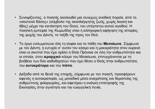 • Συνοψίζοντας, ο ποιητής ακολουθεί μια συνεχώς ανοδική πορεία, από το
«σκοτεινό δάσος» (σύμβολο της ακαλλιέργητης ζωής, χωρίς λογική και
ήθος) μέχρι την κατάκτηση του Θεού, του υπέρτατου αυτού αγαθού. Η
ποιητική εμπειρία της Κωμωδίας είναι η αλληγορική αφήγηση της ιστορίας
της ψυχής του Δάντη, το ταξίδι της προς τον Θεό.
• Το έργο ενσωματώνει όλη τη σοφία και τα πάθη του Μεσαίωνα. Σύμφωνα
με τον Δάντη, η ευτυχία σ’ αυτόν τον κόσμο και η μακαριότητα στον ουρανό
είναι οι σκοποί που έχει ορίσει η Θεία Πρόνοια σε όλη την ανθρωπότητα και
οι οποίοι, στον ιεραρχικό κόσμο του Μεσαίωνα, επιτυγχάνονται με τη
βοήθεια των δύο καθοδηγητών που έχει θέσει ο Θεός στην ανθρωπότητα,
του αυτοκράτορα και του πάπα.
• Διέξοδο από τα δεινά της εποχής, σύμφωνα με τον ποιητή, προσφέρουν
αφενός η αυτοκρατορία, ως μοναδικό μέσο αναχαίτισης και θεραπείας της
ανθρώπινης φιλαργυρίας, και αφετέρου η ανάγκη επιστροφής της
Εκκλησίας στην αγνότητα και την ευαγγελική πενία.
 