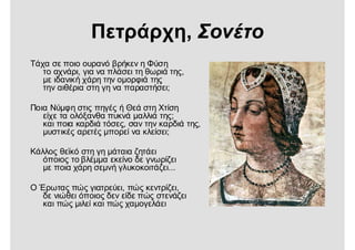 Πετράρχη, Σονέτο
Τάχα σε ποιο ουρανό βρήκεν η Φύση
το αχνάρι, για να πλάσει τη θωριά της,
με ιδανική χάρη την ομορφιά της
την αιθέρια στη γη να παραστήσει;
Ποια Νύμφη στις πηγές ή Θεά στη Χτίση
είχε τα ολόξανθα πυκνά μαλλιά της;
και ποια καρδιά τόσες, σαν την καρδιά της,
μυστικές αρετές μπορεί να κλείσει;
Κάλλος θεϊκό στη γη μάταια ζητάει
όποιος το βλέμμα εκείνο δε γνωρίζει
με ποια χάρη σεμνή γλυκοκοιτάζει...
Ο Έρωτας πώς γιατρεύει, πώς κεντρίζει,
δε νιώθει όποιος δεν είδε πώς στενάζει
και πώς μιλεί και πώς χαμογελάει
 