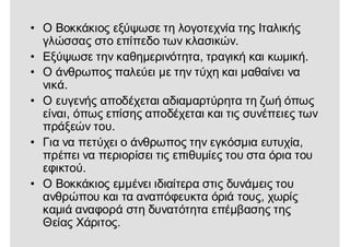 • Ο Βοκκάκιος εξύψωσε τη λογοτεχνία της Ιταλικής
γλώσσας στο επίπεδο των κλασικών.
• Εξύψωσε την καθημερινότητα, τραγική και κωμική.
• Ο άνθρωπος παλεύει με την τύχη και μαθαίνει να
νικά.
• Ο ευγενής αποδέχεται αδιαμαρτύρητα τη ζωή όπως
είναι, όπως επίσης αποδέχεται και τις συνέπειες των
πράξεών του.
• Για να πετύχει ο άνθρωπος την εγκόσμια ευτυχία,
πρέπει να περιορίσει τις επιθυμίες του στα όρια του
εφικτού.
• Ο Βοκκάκιος εμμένει ιδιαίτερα στις δυνάμεις του
ανθρώπου και τα αναπόφευκτα όριά τους, χωρίς
καμιά αναφορά στη δυνατότητα επέμβασης της
Θείας Χάριτος.
 