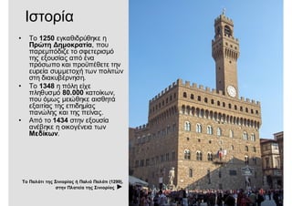 Ιστορία
• Το 1250 εγκαθιδρύθηκε η
Πρώτη Δημοκρατία, που
παρεμπόδιζε το σφετερισμό
της εξουσίας από ένα
πρόσωπο και προϋπέθετε την
ευρεία συμμετοχή των πολιτών
στη διακυβέρνηση.
• Το 1348 η πόλη είχε
πληθυσμό 80.000 κατοίκων,
που όμως μειώθηκε αισθητά
εξαιτίας της επιδημίας
πανώλης και της πείνας.
• Από το 1434 στην εξουσία
ανέβηκε η οικογένεια των
Μεδίκων.
Το Παλάτι της Σινιορίας ή Παλιό Παλάτι (1299),
στην Πλατεία της Σινιορίας ►
 