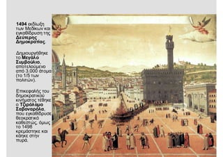 1494 εκδίωξη
των Μεδίκων και
εγκαθίδρυση της
Δεύτερης
Δημοκρατίας.
Δημιουργήθηκε
το Μεγάλο
Συμβούλιο,
αποτελούμενο
από 3.000 άτομα
(το 1/5 των
πολιτών).
Επικεφαλής του
δημοκρατικού
κινήματος τέθηκε
ο Τζιρόλαμο
Σαβοναρόλα,
που εγκαθίδρυσε
θεοκρατικό
καθεστώς, όμως
το 1498
κρεμάστηκε και
κάηκε στην
πυρά.
 