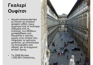 Γκαλερί
Ουφίτσι
• Αρχικά κατασκευάστηκε
με σκοπό να στεγάσει
γραφεία (uffizi), όμως
αργότερα όλα τα πολύτιμα
εκθέματα από τις
συλλογές των Μεδίκων
μεταφέρθηκαν εκεί.
Θεωρείται ο πρώτος
χώρος στην ιστορία που
πληρούσε τα πρότυπα
μουσείου, με αποτέλεσμα
να λειτουργήσει σαν
οδηγός για τα σύγχρονα
κέντρα τέχνης.
• Το 2008 δέχτηκε
1.553.951 επισκέπτες.
 