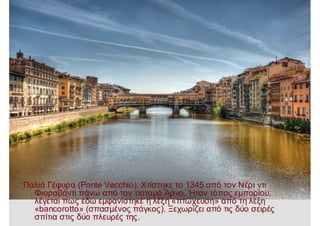 Παλιά Γέφυρα (Ponte Vecchio): Χτίστηκε το 1345 από τον Νέρι ντι
Φιοραβάντι πάνω από τον ποταμό Άρνο. Ήταν τόπος εμπορίου,
λέγεται πως εδώ εμφανίστηκε η λέξη «πτώχευση» από τη λέξη
«bancorotto» (σπασμένος πάγκος). Ξεχωρίζει από τις δύο σειρές
σπίτια στις δύο πλευρές της.
 