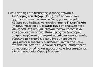 Πάνω από τις κατασκευές της γέφυρας περνάει ο
Διάδρομος του Βαζάρι (1565), από το όνομα του
αρχιτέκτονα που τον κατασκεύασε, για να μπορεί ο
Κόζιμος των Μεδίκων να πηγαίνει από το Παλιό Παλάτι
(Palazzo Vecchio) στο Παλάτι των Πίτι (Palazzo Pitti),
καθώς τότε στη γέφυρα υπήρχαν πάγκοι κρεοπωλών
που βρωμούσαν έντονα. Κατά μήκος του Διαδρόμου
υπάρχει σειρά από στρογγυλά παράθυρα, από τα οποία,
σύμφωνα με τον μύθο, ο ηγεμόνας μπορούσε να
κρυφακούει τι συζητούν οι απλοί άνθρωποι από κάτω,
στη γέφυρα. Από το 16ο αιώνα οι πάγκοι μετατράπηκαν
σε κοσμηματοπωλεία και χρυσοχοεία, κι έτσι επικράτησε
πλέον η ονομασία «Χρυσή Γέφυρα».
 