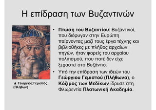 Η επίδραση των Βυζαντινών
▲ Γεώργιος Γεμιστός
(Πλήθων)
• Πτώση του Βυζαντίου: Βυζαντινοί,
που διέφυγαν στην Ευρώπη
παίρνοντας μαζί τους έργα τέχνης και
βιβλιοθήκες με πλήθος αρχαίων
πηγών, ήταν φορείς του αρχαίου
πολιτισμού, που ποτέ δεν είχε
ξεχαστεί στο Βυζάντιο.
• Υπό την επίδραση των ιδεών του
Γεώργιου Γεμιστού (Πλήθωνα), ο
Κόζιμος των Μεδίκων ίδρυσε στη
Φλωρεντία Πλατωνική Ακαδημία.
 
