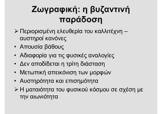  Περιορισμένη ελευθερία του καλλιτέχνη –
αυστηροί κανόνες
• Απουσία βάθους
• Αδιαφορία για τις φυσικές αναλογίες
• Δεν αποδίδεται η τρίτη διάσταση
• Μετωπική απεικόνιση των μορφών
• Αυστηρότητα και επισημότητα
 Η ματαιότητα του φυσικού κόσμου σε σχέση με
την αιωνιότητα
Ζωγραφική: η βυζαντινή
παράδοση
 