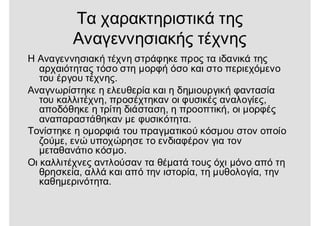 Τα χαρακτηριστικά της
Αναγεννησιακής τέχνης
Η Αναγεννησιακή τέχνη στράφηκε προς τα ιδανικά της
αρχαιότητας τόσο στη μορφή όσο και στο περιεχόμενο
του έργου τέχνης.
Αναγνωρίστηκε η ελευθερία και η δημιουργική φαντασία
του καλλιτέχνη, προσέχτηκαν οι φυσικές αναλογίες,
αποδόθηκε η τρίτη διάσταση, η προοπτική, οι μορφές
αναπαραστάθηκαν με φυσικότητα.
Τονίστηκε η ομορφιά του πραγματικού κόσμου στον οποίο
ζούμε, ενώ υποχώρησε το ενδιαφέρον για τον
μεταθανάτιο κόσμο.
Οι καλλιτέχνες αντλούσαν τα θέματά τους όχι μόνο από τη
θρησκεία, αλλά και από την ιστορία, τη μυθολογία, την
καθημερινότητα.
 