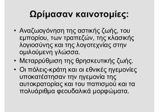 Ωρίμασαν καινοτομίες:
• Αναζωογόνηση της αστικής ζωής, του
εμπορίου, των τραπεζών, της κλασικής
λογιοσύνης και της λογοτεχνίας στην
ομιλούμενη γλώσσα.
• Μεταρρύθμιση της θρησκευτικής ζωής.
• Οι πόλεις-κράτη και οι εθνικές ηγεμονίες
υποκατέστησαν την ηγεμονία της
αυτοκρατορίας και του παπισμού και τα
πολυάριθμα φεουδαλικά μορφώματα.
 