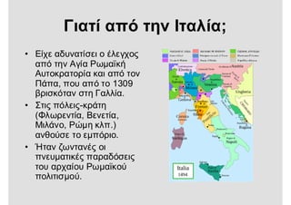 Γιατί από την Ιταλία;
• Είχε αδυνατίσει ο έλεγχος
από την Αγία Ρωμαϊκή
Αυτοκρατορία και από τον
Πάπα, που από το 1309
βρισκόταν στη Γαλλία.
• Στις πόλεις-κράτη
(Φλωρεντία, Βενετία,
Μιλάνο, Ρώμη κλπ.)
ανθούσε το εμπόριο.
• Ήταν ζωντανές οι
πνευματικές παραδόσεις
του αρχαίου Ρωμαϊκού
πολιτισμού.
 