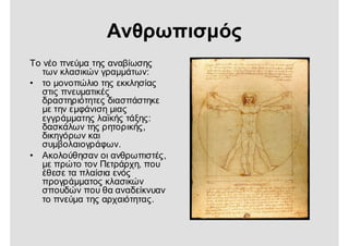 Ανθρωπισμός
Το νέο πνεύμα της αναβίωσης
των κλασικών γραμμάτων:
• το μονοπώλιο της εκκλησίας
στις πνευματικές
δραστηριότητες διασπάστηκε
με την εμφάνιση μιας
εγγράμματης λαϊκής τάξης:
δασκάλων της ρητορικής,
δικηγόρων και
συμβολαιογράφων.
• Ακολούθησαν οι ανθρωπιστές,
με πρώτο τον Πετράρχη, που
έθεσε τα πλαίσια ενός
προγράμματος κλασικών
σπουδών που θα αναδείκνυαν
το πνεύμα της αρχαιότητας.
 