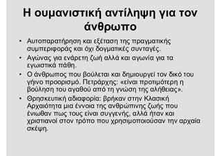 Η ουμανιστική αντίληψη για τον
άνθρωπο
• Αυτοπαρατήρηση και εξέταση της πραγματικής
συμπεριφοράς και όχι δογματικές συνταγές.
• Αγώνας για ενάρετη ζωή αλλά και αγωνία για τα
εγωιστικά πάθη.
• Ο άνθρωπος που βούλεται και δημιουργεί τον δικό του
γήινο προορισμό. Πετράρχης: «είναι προτιμότερη η
βούληση του αγαθού από τη γνώση της αλήθειας».
• Θρησκευτική αδιαφορία: βρήκαν στην Κλασική
Αρχαιότητα μια έννοια της ανθρώπινης ζωής που
ένιωθαν πως τους είναι συγγενής, αλλά ήταν και
χριστιανοί στον τρόπο που χρησιμοποιούσαν την αρχαία
σκέψη.
 