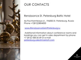 OUR CONTACTS
Renaissance St. Petersburg Baltic Hotel
4a Pochtamtskaya st., 196000 St. Petersburg, Russia
Phone +7(812)3804000
www.RenaissanceSaintPetersburg.ru
Additional information about conference rooms and
bookings you can get in sales department by phone
+7 (812) 438 56 69 or e-mail
petersburg.sales@marriott.com
 